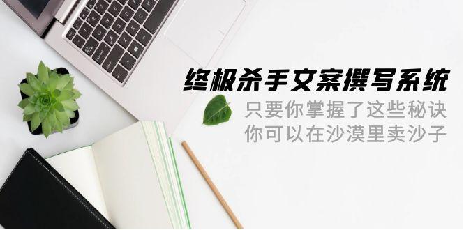 (9928期)终极 杀手文案-撰写系统 只要你掌握了这些秘诀 你可以在沙漠里卖沙子-42节-优优云网创