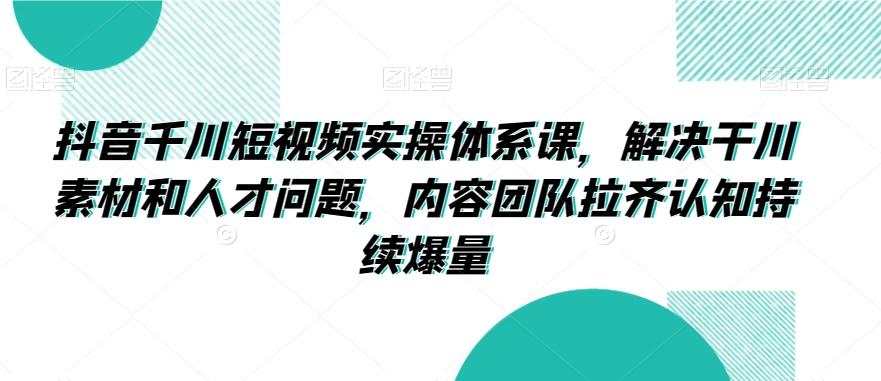 抖音千川短视频实操体系课，解决干川素材和人才问题，内容团队拉齐认知持续爆量-优优云网创