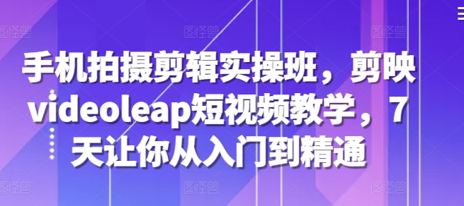 手机拍摄剪辑实操班，剪映videoleap短视频教学，7天让你从入门到精通-优优云网创