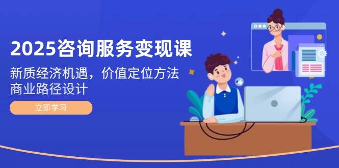 2025咨询服务变现课：新质经济机遇，价值定位方法，商业路径设计-优优云网创