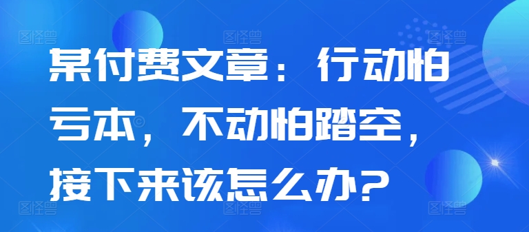 某付费文章：行动怕亏本，不动怕踏空，接下来该怎么办?-优优云网创