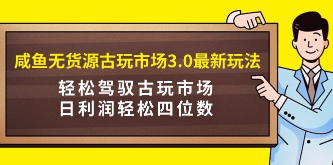 (9337期)咸鱼无货源古玩市场3.0最新玩法，轻松驾驭古玩市场，日利润轻松四位数！…-优优云网创