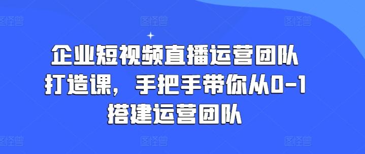 企业短视频直播运营团队打造课，手把手带你从0-1搭建运营团队-优优云网创