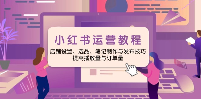 小红书运营教程：店铺设置、选品、笔记制作与发布技巧、提高播放量与订…-优优云网创