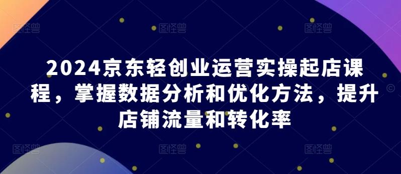 2024京东轻创业运营实操起店课程，掌握数据分析和优化方法，提升店铺流量和转化率-优优云网创