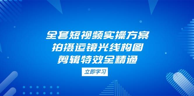 全套短视频实操方案，拍摄运镜光线构图，剪辑特效全精通-优优云网创