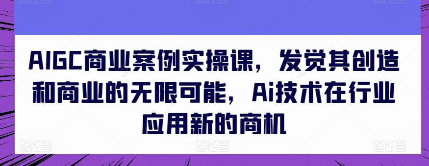 AIGC商业案例实操课，发觉其创造和商业的无限可能，Ai技术在行业应用新的商机-优优云网创