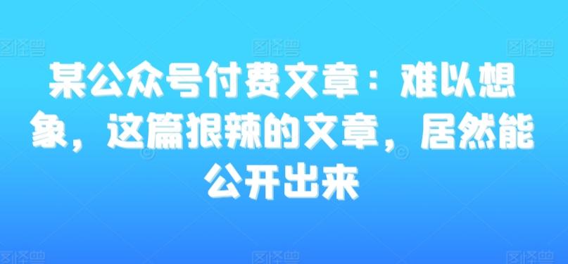 某公众号付费文章：难以想象，这篇狠辣的文章，居然能公开出来-优优云网创