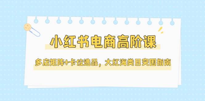 （14940期）小红书电商高阶课，多店矩阵+卡位选品，大红海类目突围指南（更新5月）-优优云网创