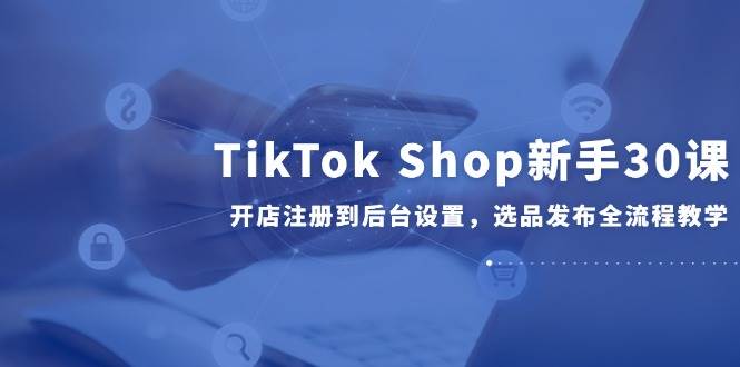 （14960期）TikTok Shop新手30课，开店注册到后台设置，选品发布全流程教学-优优云网创