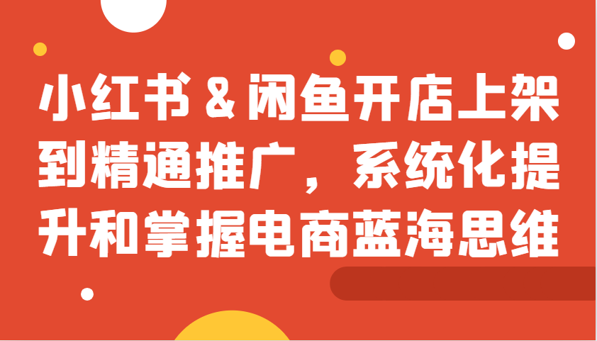 小红书&闲鱼开店上架到精通推广，系统化提升和掌握电商蓝海思维-优优云网创