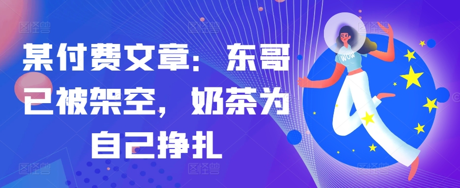 某付费文章：东哥已被架空，奶茶为自己挣扎!!-优优云网创