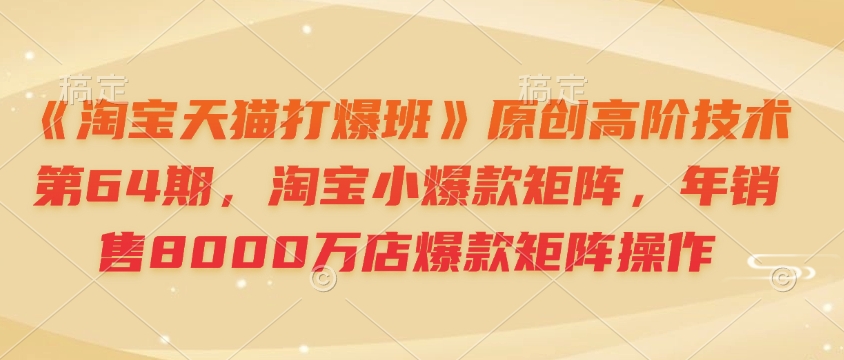 《淘宝天猫打爆班》原创高阶技术第64期，淘宝小爆款矩阵，年销售8000万店爆款矩阵操作-优优云网创