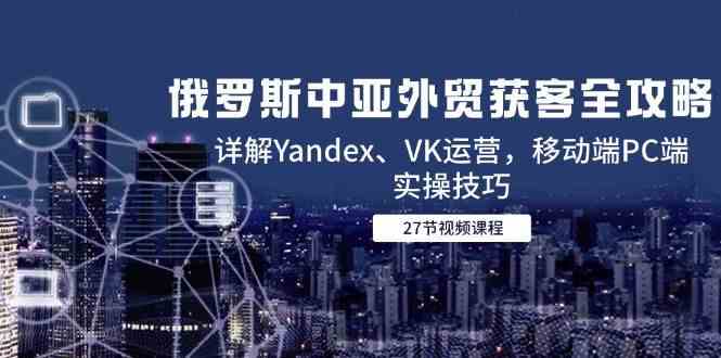 俄罗斯中亚外贸获客全攻略，详解Yandex、VK运营，移动端PC端实操技巧-优优云网创
