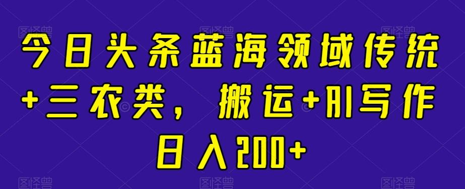 今日头条蓝海领域传统+三农类，搬运+AI写作日入200+-优优云网创