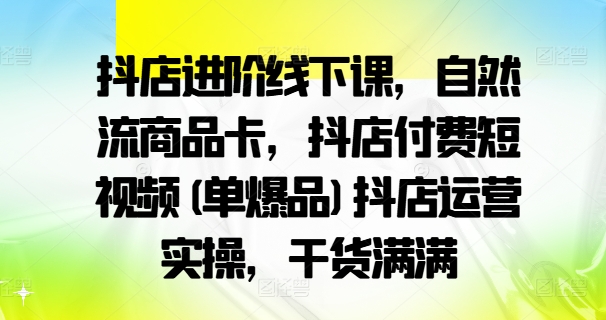 抖店进阶线下课，自然流商品卡，抖店付费短视频(单爆品)抖店运营实操，干货满满-优优云网创