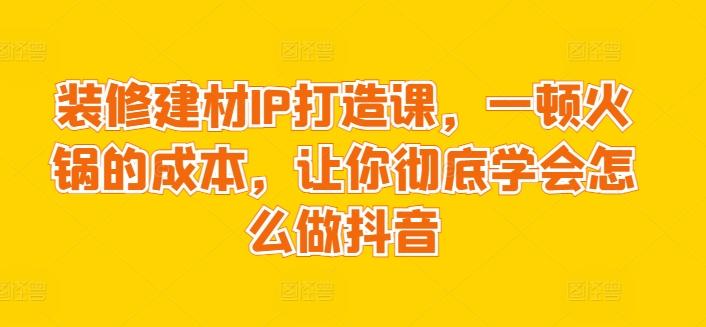 装修建材IP打造课，一顿火锅的成本，让你彻底学会怎么做抖音-优优云网创