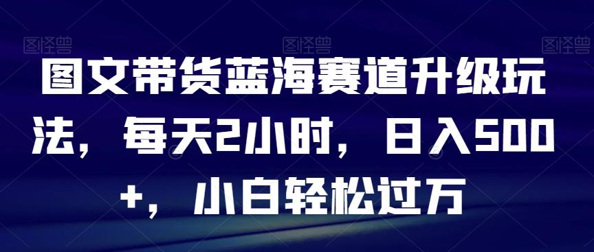 图文带货蓝海赛道升级玩法，每天2小时，日入500+，小白轻松过万-优优云网创