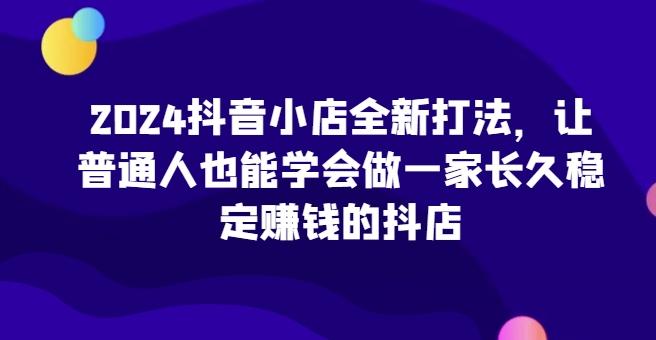 2024抖音小店全新打法，让普通人也能学会做一家长久稳定赚钱的抖店-优优云网创