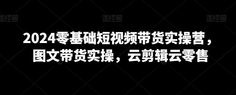 2024零基础短视频带货实操营，图文带货实操，云剪辑云零售-优优云网创