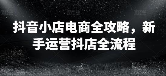 抖音小店电商全攻略，新手运营抖店全流程-优优云网创