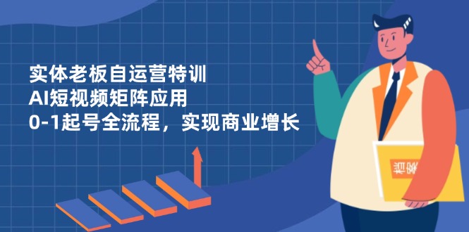 实体老板自运营特训，AI短视频矩阵应用，0-1起号全流程，实现商业增长-优优云网创