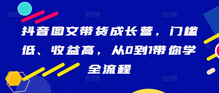 抖音图文带货成长营，门槛低、收益高，从0到1带你学全流程-优优云网创