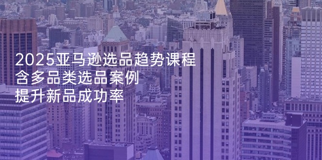 2025亚马逊选品趋势课程，含多品类选品案例，提升新品成功率-优优云网创