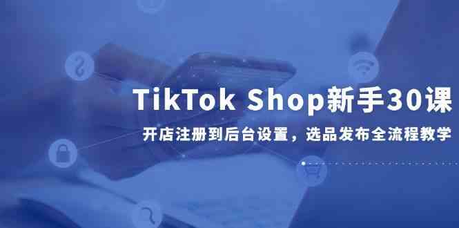 TikTok Shop新手30课，开店注册到后台设置，选品发布全流程教学-优优云网创