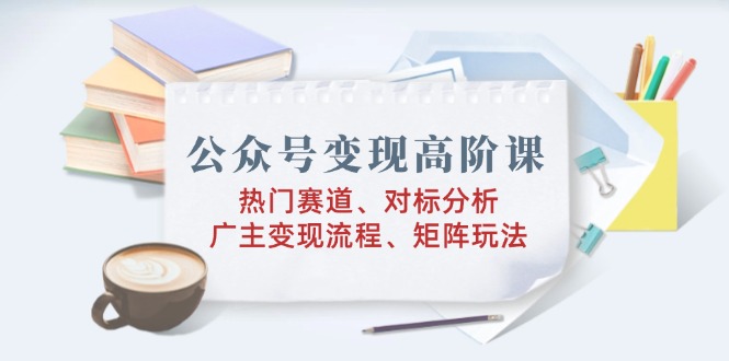 公众号变现高阶课：热门赛道、对标分析、广告主变现流程、矩阵玩法-优优云网创