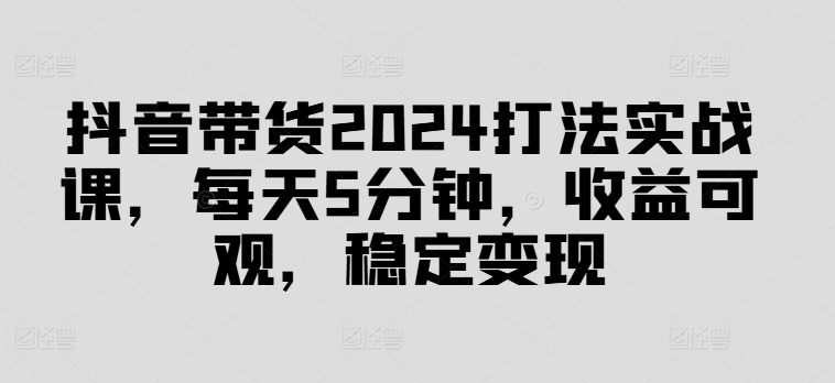 抖音带货2024打法实战课，每天5分钟，收益可观，稳定变现【揭秘】-优优云网创