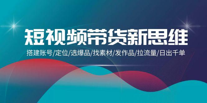 (9837期)短视频带货新思维：搭建账号/定位/选爆品/找素材/发作品/拉流量/日出千单-优优云网创